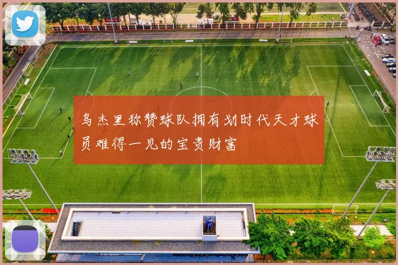 乌杰里称赞球队拥有划时代天才球员难得一见的宝贵财富