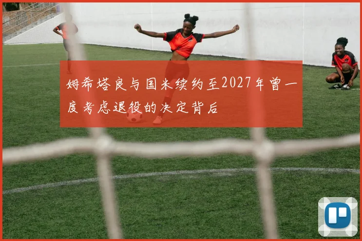 姆希塔良与国米续约至2027年曾一度考虑退役的决定背后