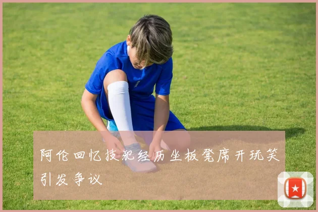 阿伦回忆技犯经历坐板凳席开玩笑引发争议