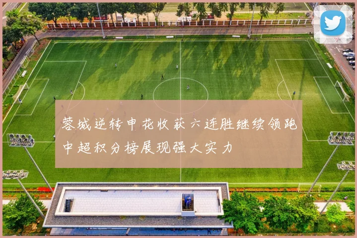 蓉城逆转申花收获六连胜继续领跑中超积分榜展现强大实力
