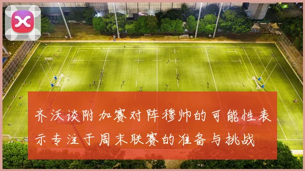 齐沃谈附加赛对阵穆帅的可能性表示专注于周末联赛的准备与挑战