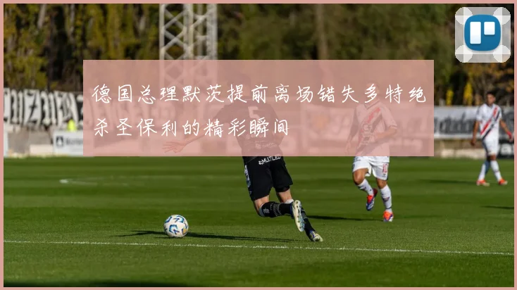 德国总理默茨提前离场错失多特绝杀圣保利的精彩瞬间