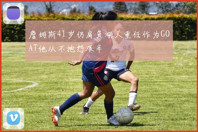 詹姆斯41岁仍肩负湖人重任作为GOAT他从不抱怨艰辛
