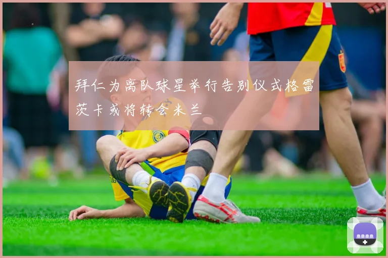 拜仁为离队球星举行告别仪式格雷茨卡或将转会米兰