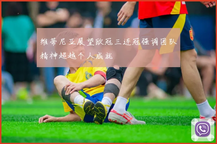 维蒂尼亚展望欧冠三连冠强调团队精神超越个人成就